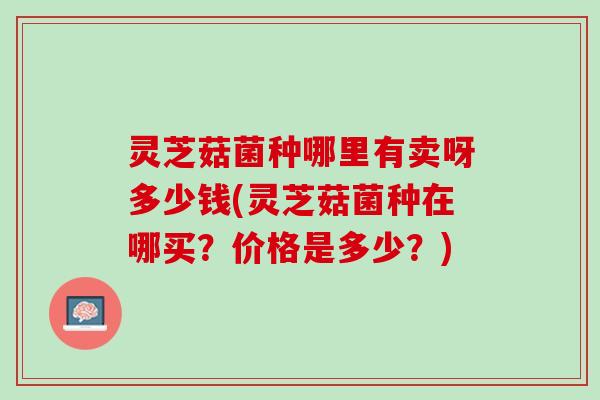 灵芝菇菌种哪里有卖呀多少钱(灵芝菇菌种在哪买？价格是多少？)