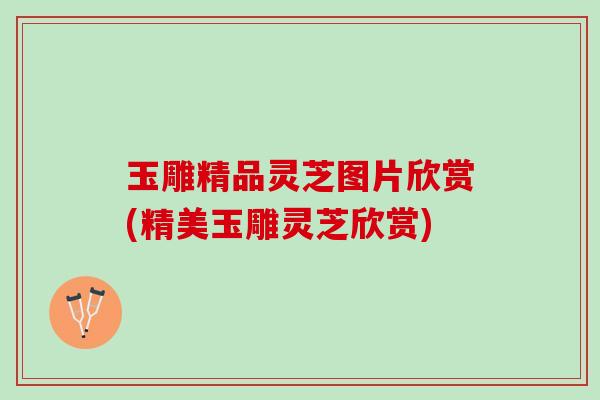 玉雕精品灵芝图片欣赏(精美玉雕灵芝欣赏)