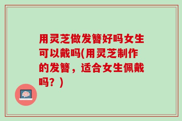 用灵芝做发簪好吗女生可以戴吗(用灵芝制作的发簪，适合女生佩戴吗？)