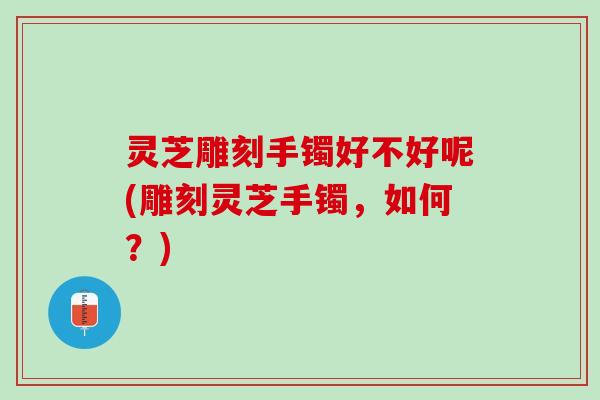 灵芝雕刻手镯好不好呢(雕刻灵芝手镯，如何？)