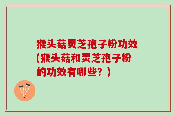 猴头菇灵芝孢子粉功效(猴头菇和灵芝孢子粉的功效有哪些？)