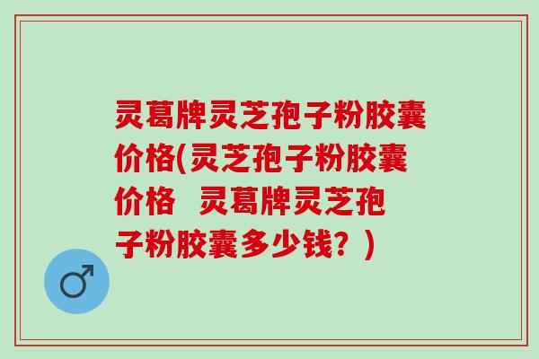 灵葛牌灵芝孢子粉胶囊价格(灵芝孢子粉胶囊价格  灵葛牌灵芝孢子粉胶囊多少钱？)