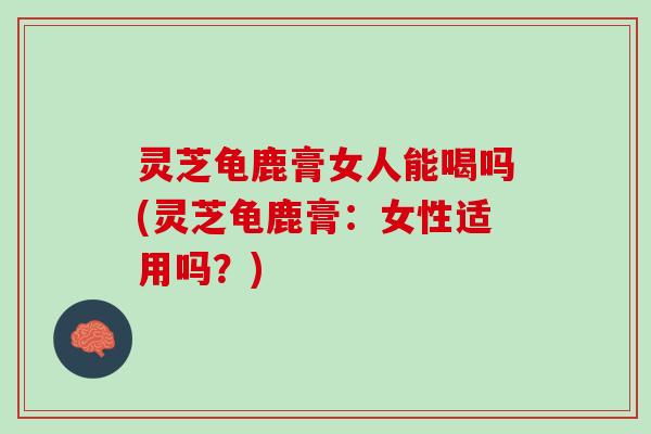 灵芝龟鹿膏女人能喝吗(灵芝龟鹿膏：女性适用吗？)