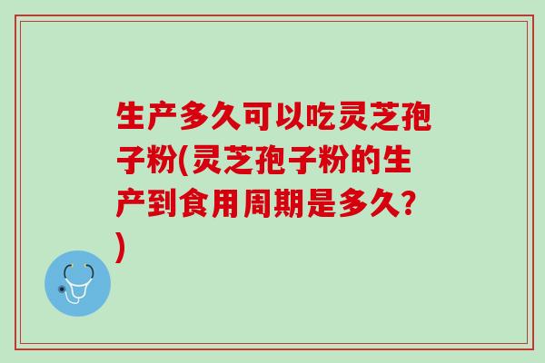 生产多久可以吃灵芝孢子粉(灵芝孢子粉的生产到食用周期是多久？)