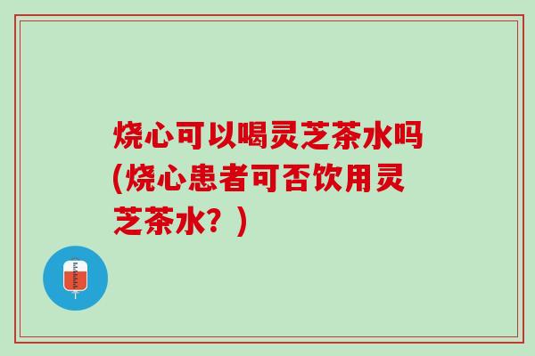 烧心可以喝灵芝茶水吗(烧心患者可否饮用灵芝茶水？)