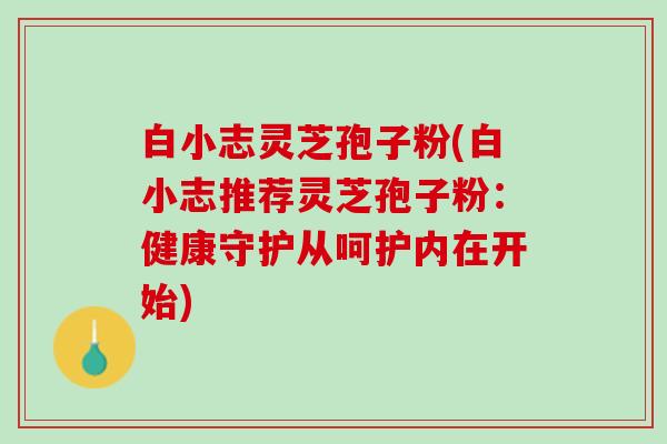 白小志灵芝孢子粉(白小志推荐灵芝孢子粉：健康守护从呵护内在开始)