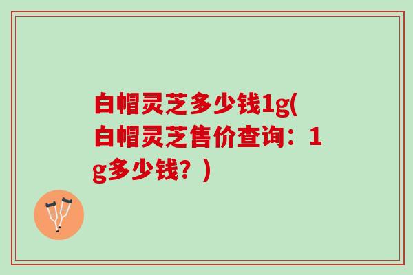 白帽灵芝多少钱1g(白帽灵芝售价查询：1g多少钱？)
