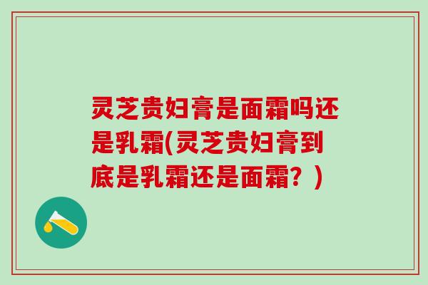 灵芝贵妇膏是面霜吗还是乳霜(灵芝贵妇膏到底是乳霜还是面霜？)
