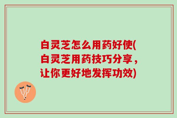 白灵芝怎么用药好使(白灵芝用药技巧分享，让你更好地发挥功效)