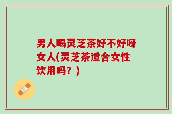 男人喝灵芝茶好不好呀女人(灵芝茶适合女性饮用吗？)