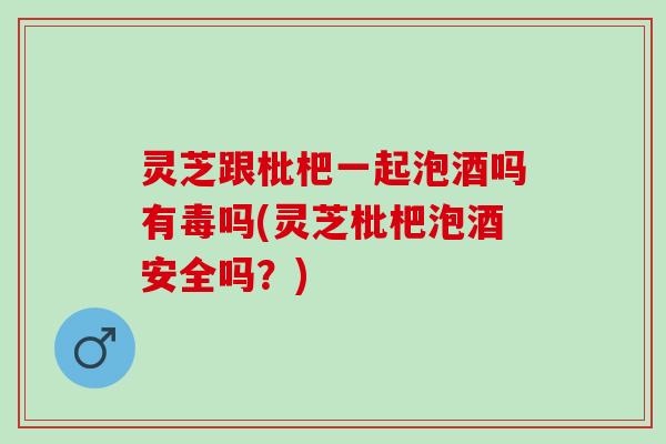 灵芝跟枇杷一起泡酒吗有毒吗(灵芝枇杷泡酒安全吗？)