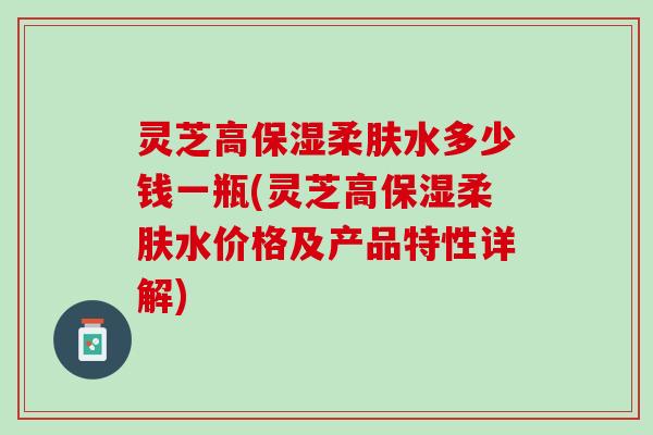 灵芝高保湿柔肤水多少钱一瓶(灵芝高保湿柔肤水价格及产品特性详解) 灵芝高保湿柔肤水多少钱一瓶(灵芝高保湿柔肤水价格及产品特性详解)