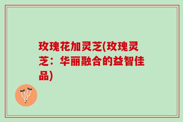 玫瑰花加灵芝(玫瑰灵芝：华丽融合的益智佳品)