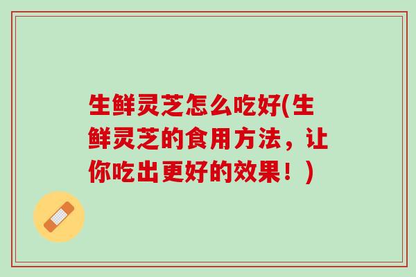生鲜灵芝怎么吃好(生鲜灵芝的食用方法，让你吃出更好的效果！)