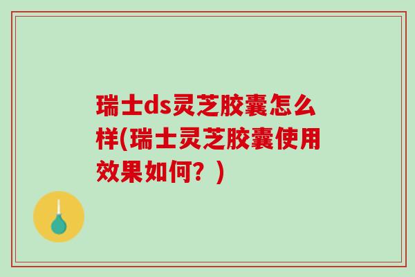 瑞士ds灵芝胶囊怎么样(瑞士灵芝胶囊使用效果如何？)