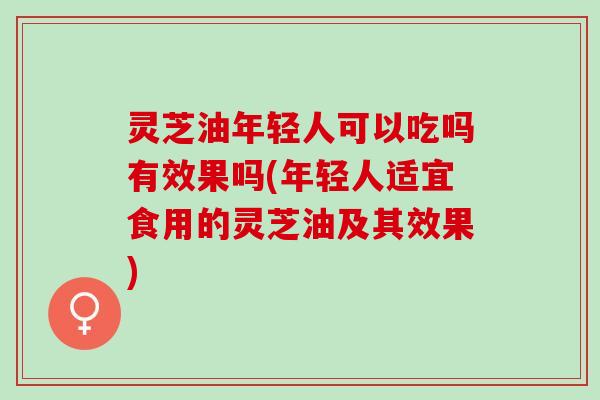 灵芝油年轻人可以吃吗有效果吗(年轻人适宜食用的灵芝油及其效果)
