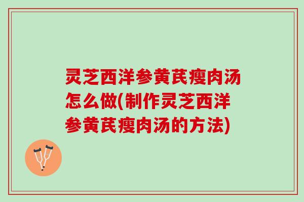 灵芝西洋参黄芪瘦肉汤怎么做(制作灵芝西洋参黄芪瘦肉汤的方法)