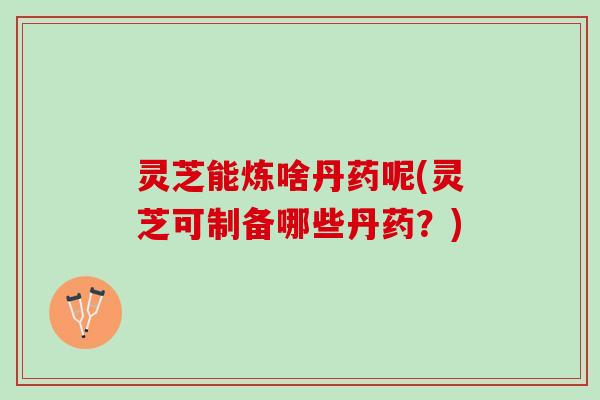 灵芝能炼啥丹药呢(灵芝可制备哪些丹药？)