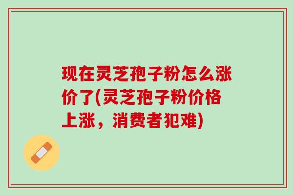 现在灵芝孢子粉怎么涨价了(灵芝孢子粉价格上涨,消费者犯难) 现在灵芝孢子粉怎么涨价了(灵芝孢子粉价格上涨,消费者犯难)