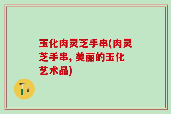 玉化肉灵芝手串(肉灵芝手串, 美丽的玉化艺术品)
