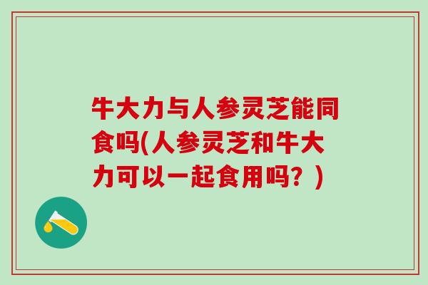 牛大力与人参灵芝能同食吗(人参灵芝和牛大力可以一起食用吗？)