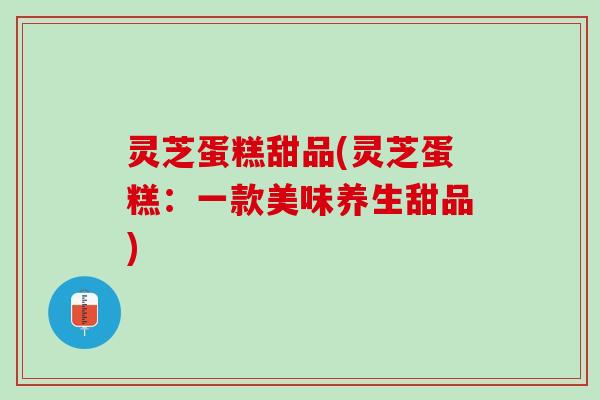 灵芝蛋糕甜品(灵芝蛋糕：一款美味养生甜品)