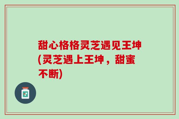 甜心格格灵芝遇见王坤(灵芝遇上王坤，甜蜜不断)