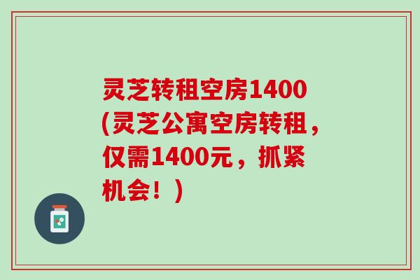 灵芝转租空房1400(灵芝公寓空房转租，仅需1400元，抓紧机会！)
