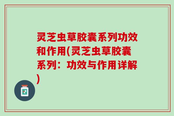 灵芝虫草胶囊系列功效和作用(灵芝虫草胶囊系列：功效与作用详解)