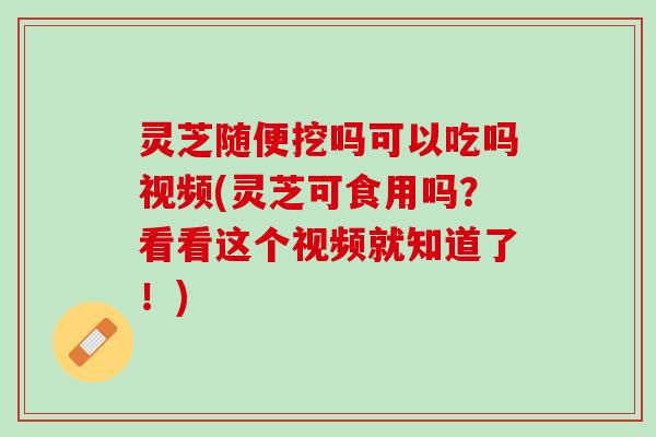 灵芝随便挖吗可以吃吗视频(灵芝可食用吗？看看这个视频就知道了！)