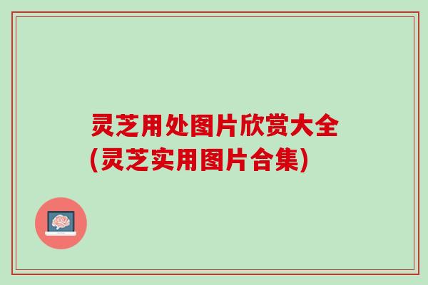 灵芝用处图片欣赏大全(灵芝实用图片合集)
