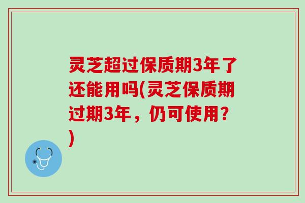 灵芝超过保质期3年了还能用吗(灵芝保质期过期3年，仍可使用？)