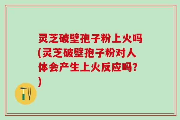 灵芝破壁孢子粉上火吗(灵芝破壁孢子粉对人体会产生上火反应吗？)