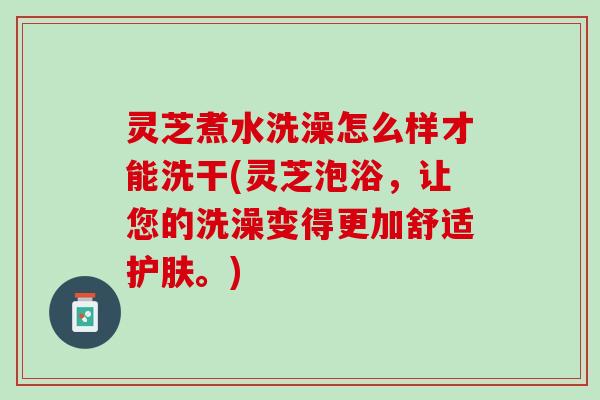 灵芝煮水洗澡怎么样才能洗干(灵芝泡浴，让您的洗澡变得更加舒适护肤。)