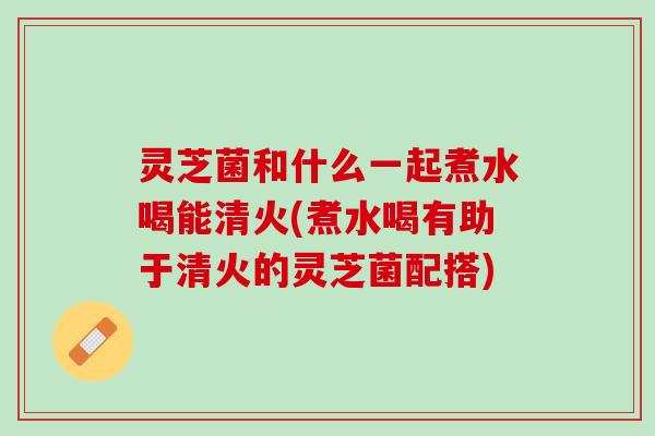 灵芝菌和什么一起煮水喝能清火(煮水喝有助于清火的灵芝菌配搭) 灵芝菌和什么一起煮水喝能清火(煮水喝有助于清火的灵芝菌配搭)