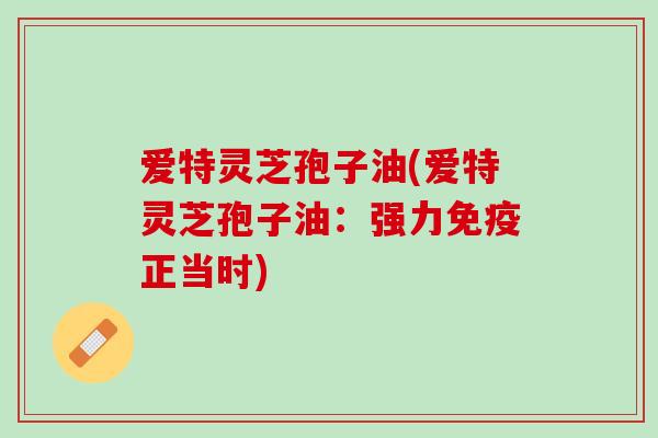 爱特灵芝孢子油(爱特灵芝孢子油：强力免疫正当时)