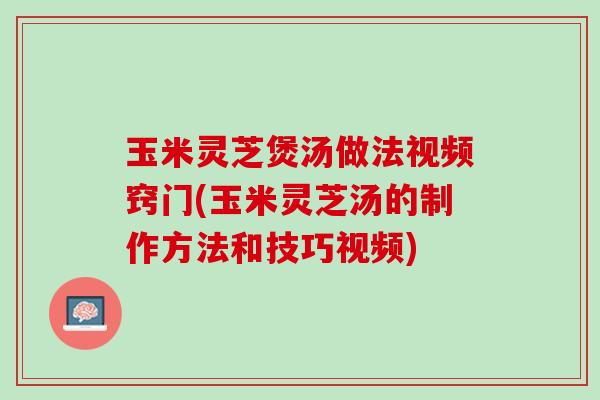 玉米灵芝煲汤做法视频窍门(玉米灵芝汤的制作方法和技巧视频)