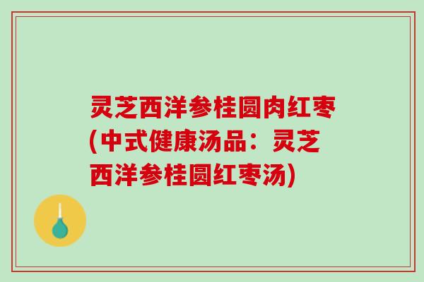 灵芝西洋参桂圆肉红枣(中式健康汤品：灵芝西洋参桂圆红枣汤)