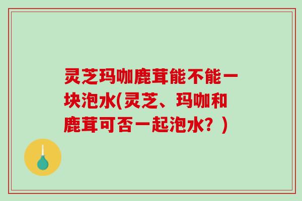灵芝玛咖鹿茸能不能一块泡水(灵芝、玛咖和鹿茸可否一起泡水？)