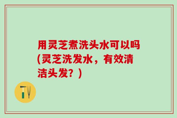 用灵芝煮洗头水可以吗(灵芝洗发水，有效清洁头发？)