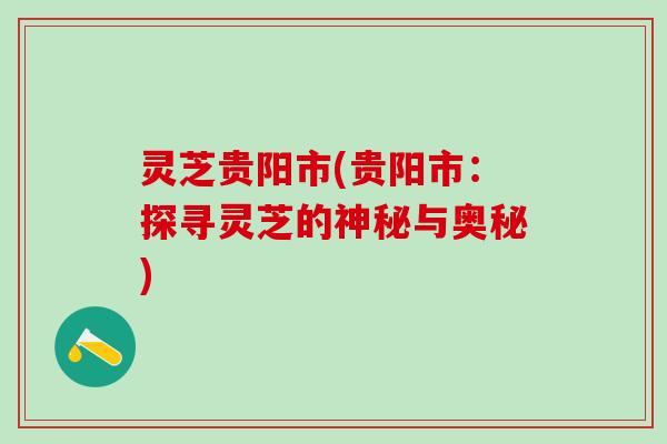 灵芝贵阳市(贵阳市：探寻灵芝的神秘与奥秘)