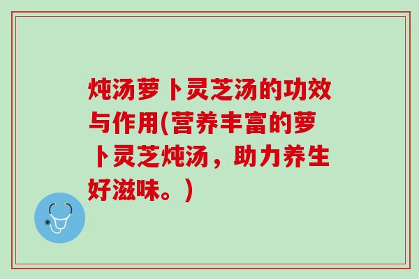 炖汤萝卜灵芝汤的功效与作用(营养丰富的萝卜灵芝炖汤，助力养生好滋味。)