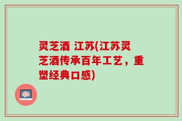 灵芝酒 江苏(江苏灵芝酒传承百年工艺，重塑经典口感)