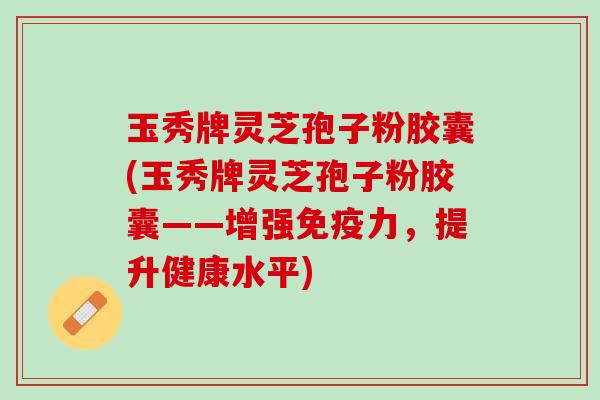 玉秀牌灵芝孢子粉胶囊(玉秀牌灵芝孢子粉胶囊——增强免疫力,提升健康水平) 玉秀牌灵芝孢子粉胶囊(玉秀牌灵芝孢子粉胶囊——增强免疫力,提升健康水平)