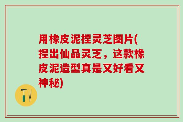用橡皮泥捏灵芝图片(捏出仙品灵芝，这款橡皮泥造型真是又好看又神秘)