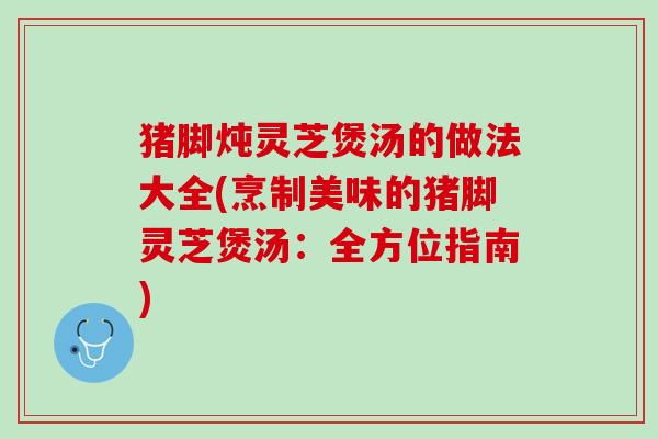 猪脚炖灵芝煲汤的做法大全(烹制美味的猪脚灵芝煲汤：全方位指南)