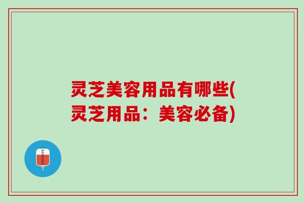 灵芝美容用品有哪些(灵芝用品：美容必备)