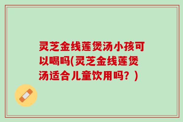 灵芝金线莲煲汤小孩可以喝吗(灵芝金线莲煲汤适合儿童饮用吗？)