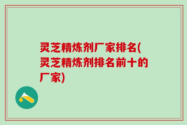 灵芝精炼剂厂家排名(灵芝精炼剂排名前十的厂家) 灵芝精炼剂厂家排名(灵芝精炼剂排名前十的厂家)