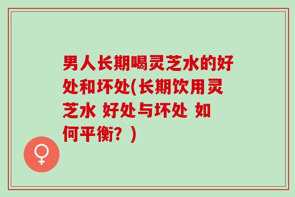 男人长期喝灵芝水的好处和坏处(长期饮用灵芝水 好处与坏处 如何平衡？)